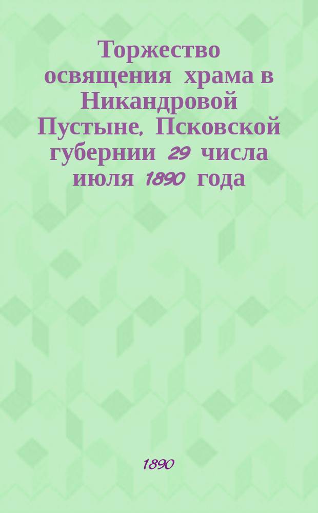 Торжество освящения храма в Никандровой Пустыне, Псковской губернии 29 числа июля 1890 года