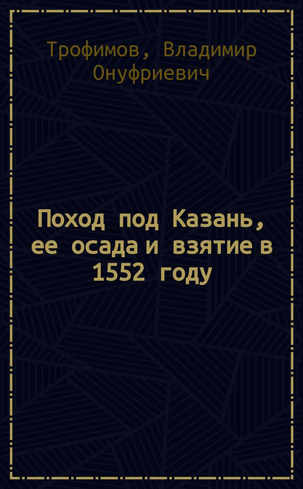 Поход под Казань, ее осада и взятие в 1552 году : Сообщ., чит. в Казан. офицер. собр. Ген. штаба кап. Вл. Трофимовым : К тексту прил.: особое "Добавление к описанию казанской крепостной ограды", отчет. карта похода и два плана г. Казани