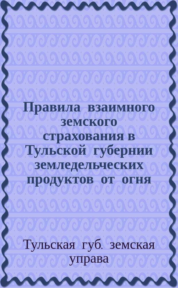 Правила взаимного земского страхования в Тульской губернии земледельческих продуктов от огня, утвержденные Губернским земским собранием 20 марта 1888 г. и 16 декабря 1889 г.