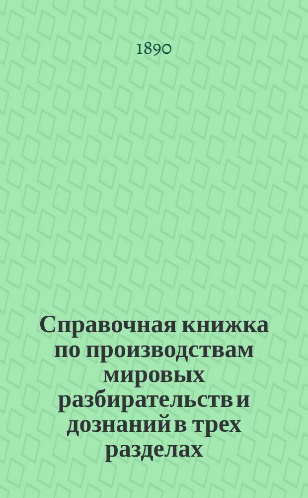 Справочная книжка по производствам мировых разбирательств и дознаний в трех разделах, в которых изложены: 1) Правила составления донесений о совершенных нижними чинами преступлениях... 2) Вопросы, подлежащие разрешениям производящими дознания. ... и 3) Примерные формы изложений и представлений мировых разбирательств и дознаний