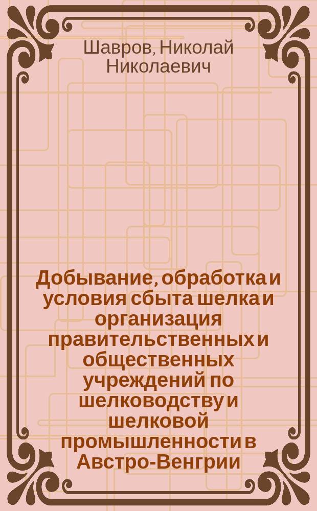 Добывание, обработка и условия сбыта шелка и организация правительственных и общественных учреждений по шелководству и шелковой промышленности в Австро-Венгрии, Италии, Франции и других шелководных странах : Отчет по загран. поездке, представл. М-ву гос. имуществ Н.Н. Шавровым : С прил. шелководств. карты Европы и Альбома рис