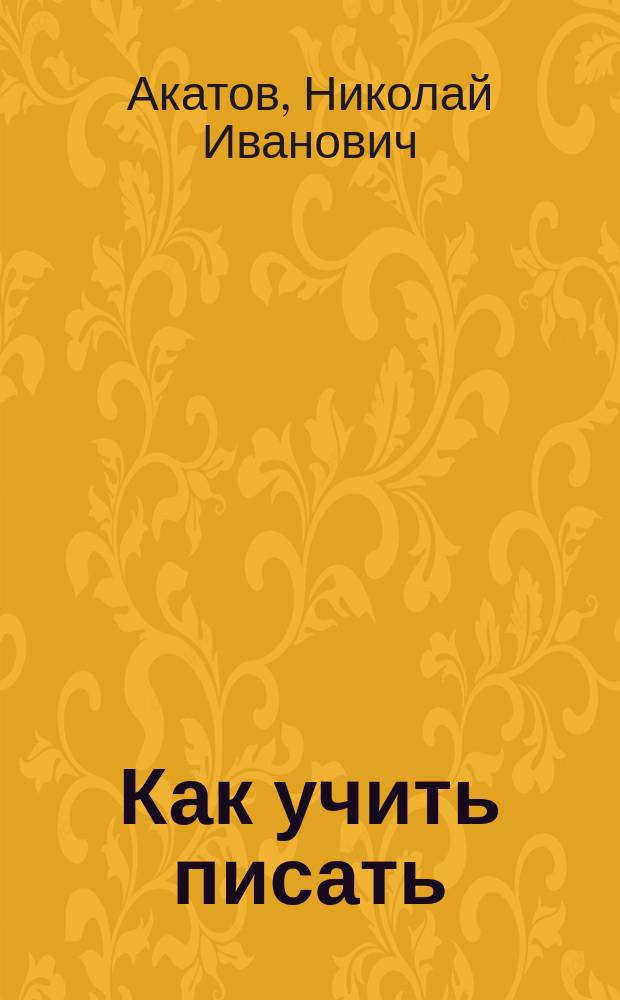 Как учить писать : Методика чистописания Н.И. Акатова : Подроб. руководство для учителей и всех лиц, занимающихся преподаванием чистописания, а также для самоучения и исправления почерка