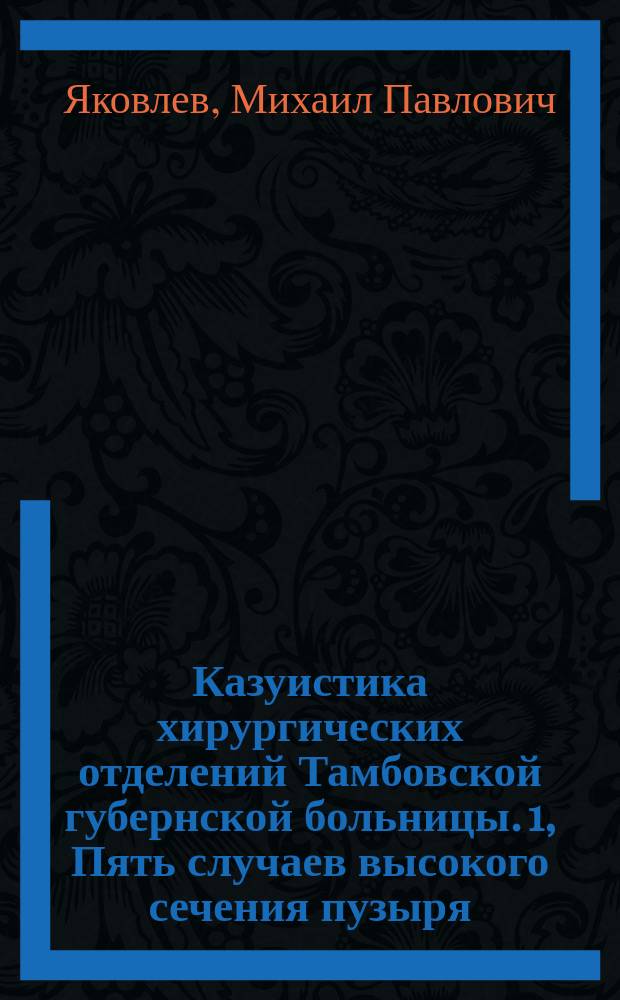 Казуистика хирургических отделений Тамбовской губернской больницы. [1, Пять случаев высокого сечения пузыря : Сообщ. в заседании Тамб. мед. о-ва
