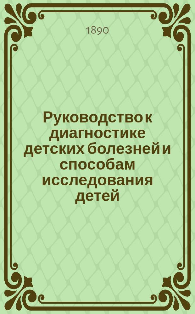 Руководство к диагностике детских болезней и способам исследования детей : Сост. для врачей и учащихся прив.-доц. В.Ф. Якубович, ассист. Дет. клиники Воен.-мед. акад