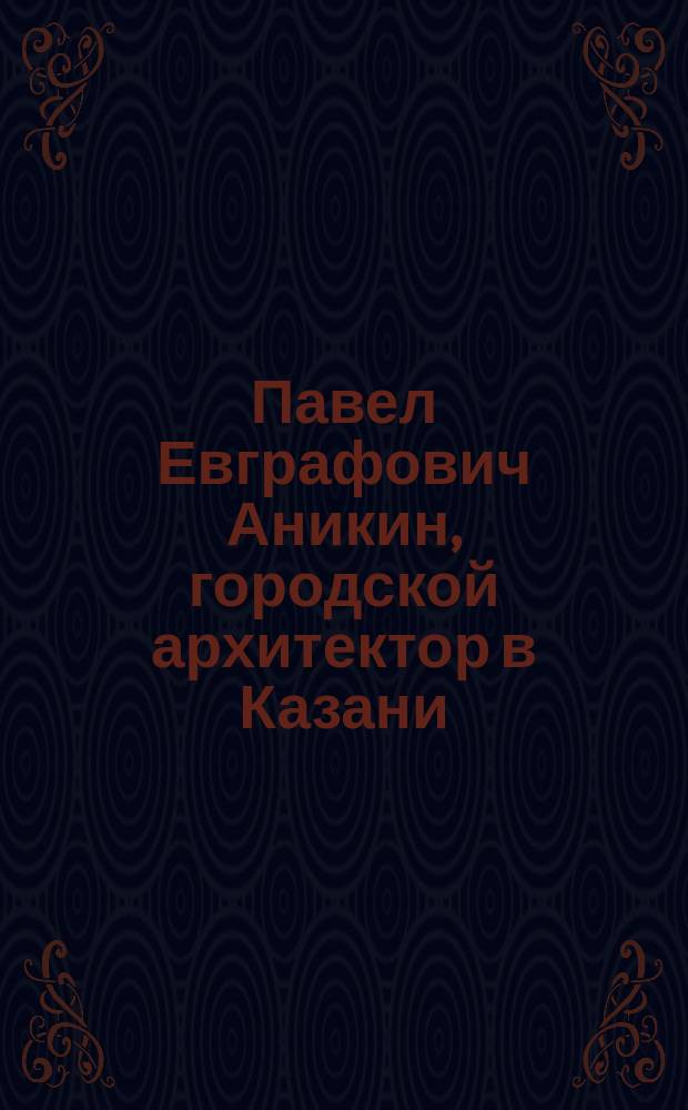 [Павел Евграфович Аникин, городской архитектор в Казани : Некролог