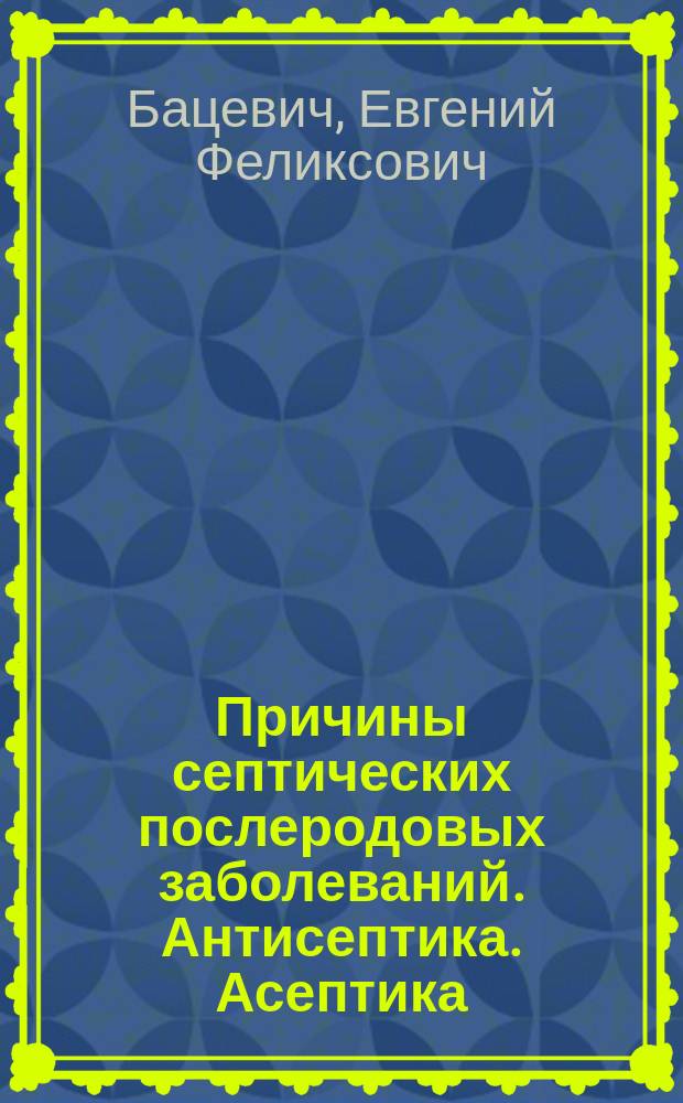 Причины септических послеродовых заболеваний. Антисептика. Асептика : Из сер. лекций, прочит. акушеркам д-ром мед. Евгением Бацевичем в аудитории Имп. Техн. о-ва