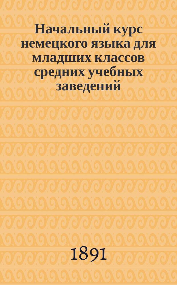 Начальный курс немецкого языка для младших классов средних учебных заведений : Применительно к новым прогр. для гимназий, прогимназий и реал. уч-щ, утв. г. министром нар. прос., сост. К.Я. Белицкий