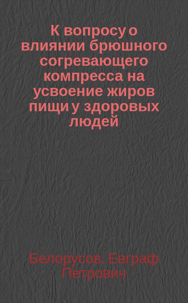 К вопросу о влиянии брюшного согревающего компресса на усвоение жиров пищи у здоровых людей : Дис. на степ. д-ра мед. лекаря Е.П. Белорусова