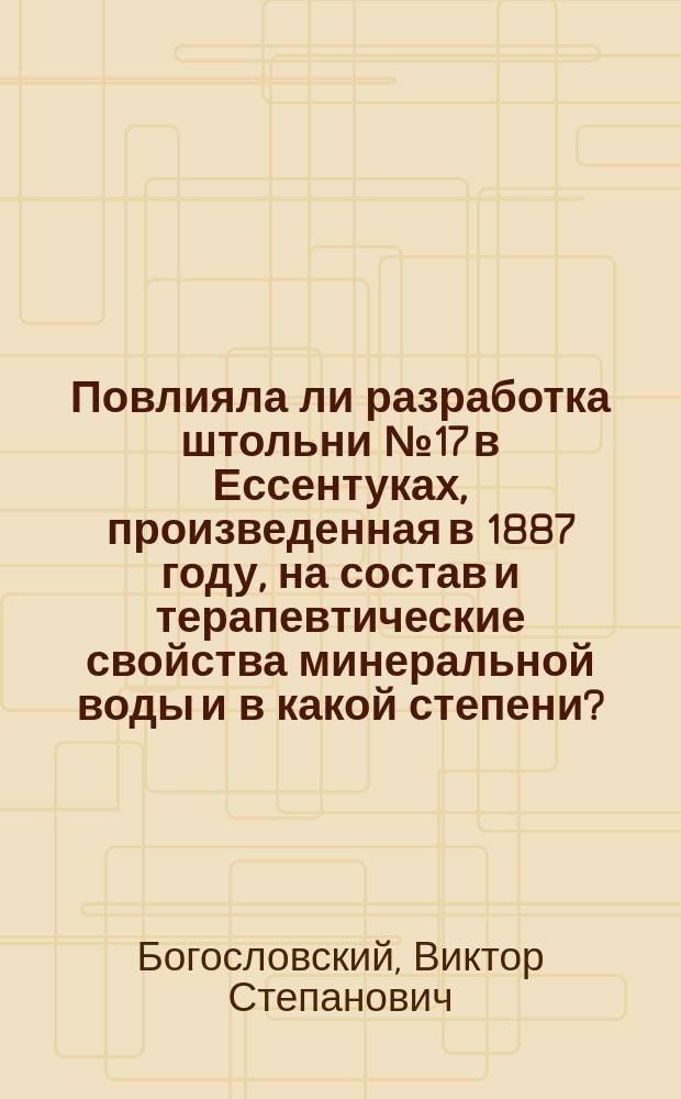 Повлияла ли разработка штольни № 17 в Ессентуках, произведенная в 1887 году, на состав и терапевтические свойства минеральной воды и в какой степени? : Докл., чит. в О-ве рус. врачей и в заседании Моск. отд. О-ва охранения нар. здравия 9 и 19 нояб. 1890 г. по поводу ст. д-ра С.А. Смирнова, помещенной в № 19 "Мед. обозрения", подрывающей доверие в публике к достоинству вновь выработанной воды, проф. В.С. Богословским