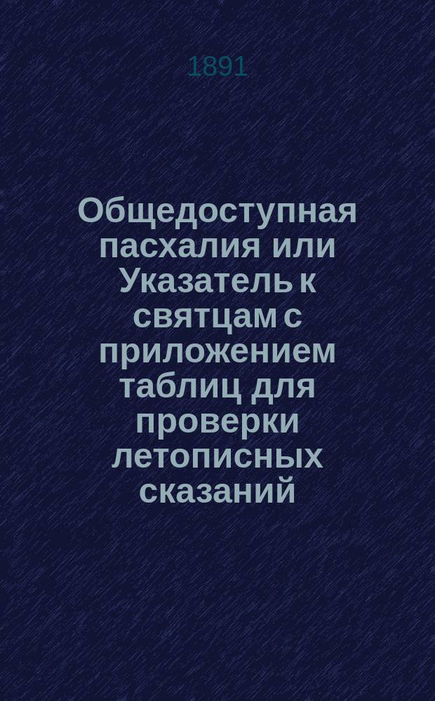 Общедоступная пасхалия или Указатель к святцам с приложением таблиц для проверки летописных сказаний : 1884 г