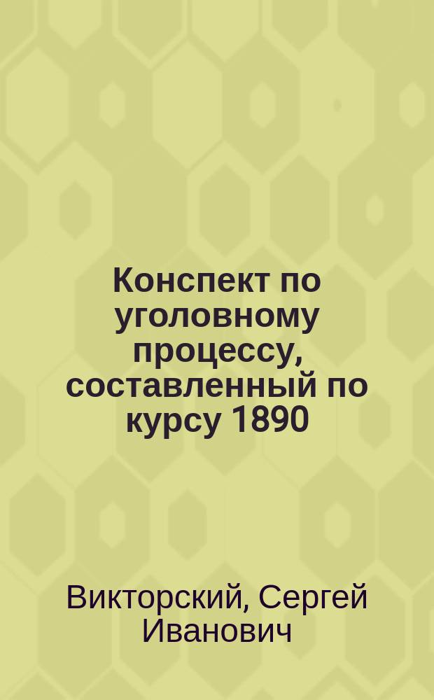 Конспект по уголовному процессу, составленный по курсу 1890/91 года