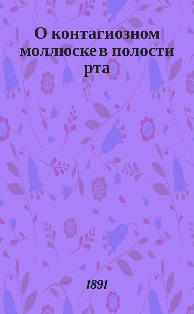 О контагиозном моллюске в полости рта : Сообщено в заседании О-ва естествоиспытателей и врачей при Том. ун-те 1891 г. 29 мая