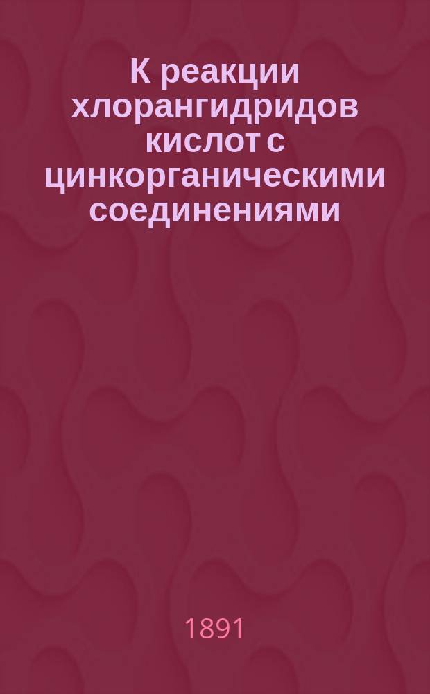 К реакции хлорангидридов кислот с цинкорганическими соединениями : Ст. первая : (Сообщ. 10 янв. 1891 г.)