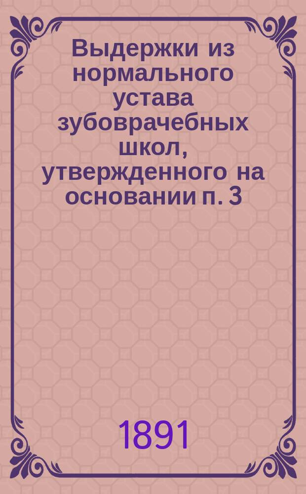 Выдержки из нормального устава зубоврачебных школ, утвержденного на основании п. 3, ст. 1, высочайшего повеления 7 мая 1891 года г. министром внутренних дел (28 мая 1891 года)