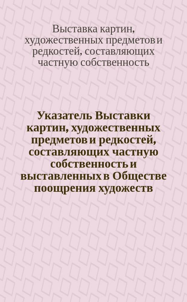 Указатель Выставки картин, художественных предметов и редкостей, составляющих частную собственность и выставленных в Обществе поощрения художеств