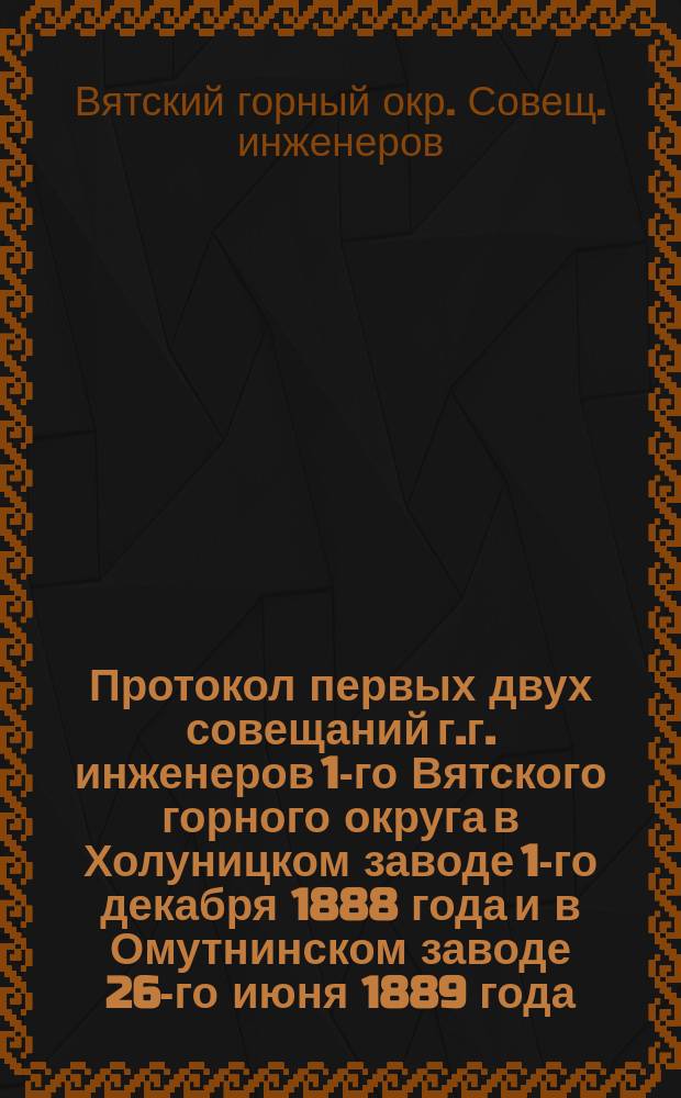 Протокол первых двух совещаний г.г. инженеров 1-го Вятского горного округа в Холуницком заводе 1-го декабря 1888 года и в Омутнинском заводе 26-го июня 1889 года