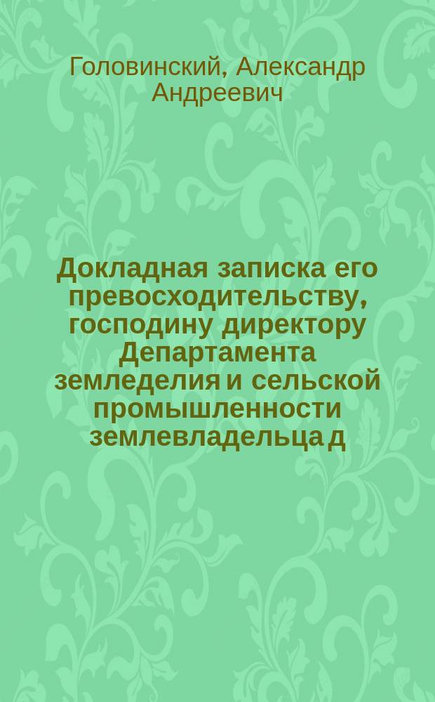 Докладная записка его превосходительству, господину директору Департамента земледелия и сельской промышленности землевладельца д. с. с. А.А. Головинского