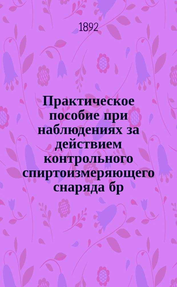 Практическое пособие при наблюдениях за действием контрольного спиртоизмеряющего снаряда бр. Сименс и К° : С прил. трех табл. температур. влияний на показания снаряда и табл. изменения объема спирта в зависимости от температуры
