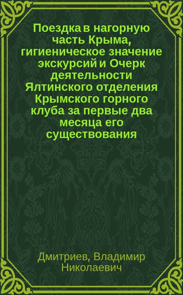 Поездка в нагорную часть Крыма, гигиеническое значение экскурсий и Очерк деятельности Ялтинского отделения Крымского горного клуба за первые два месяца его существования : Сообщ. пред. Ялт. отд-ния В.Н. Дмитриева, прочт. в заседании Отд-ния 28 июня 1891 г