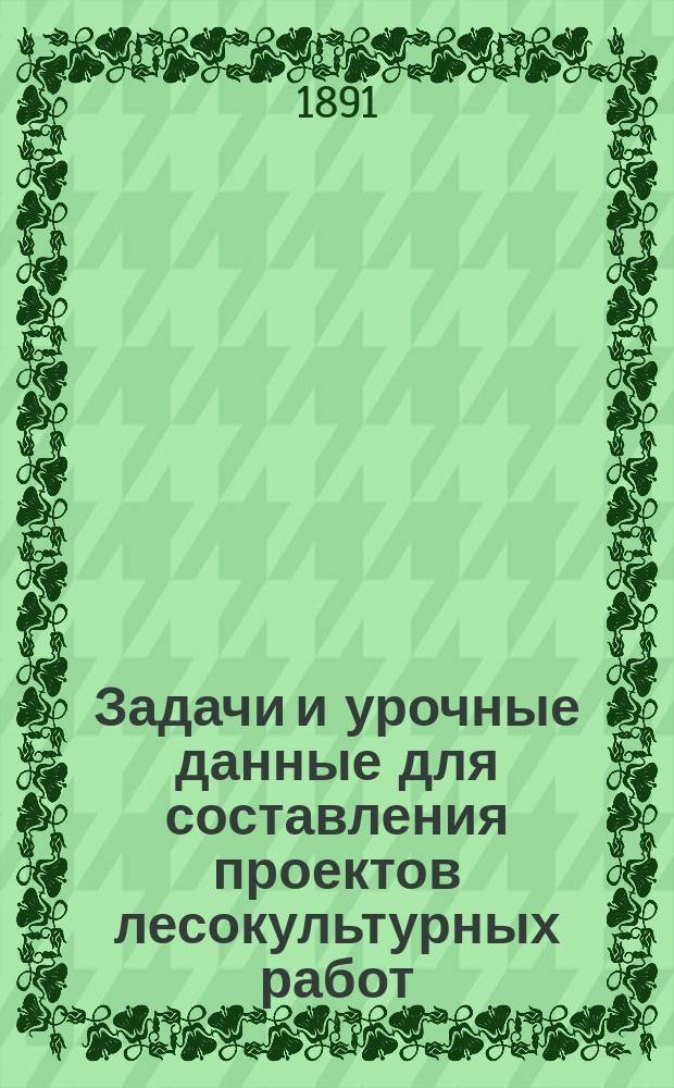 Задачи и урочные данные для составления проектов лесокультурных работ : Для употребления при зим. практ. занятиях слушателей Спб. лесн. ин-та