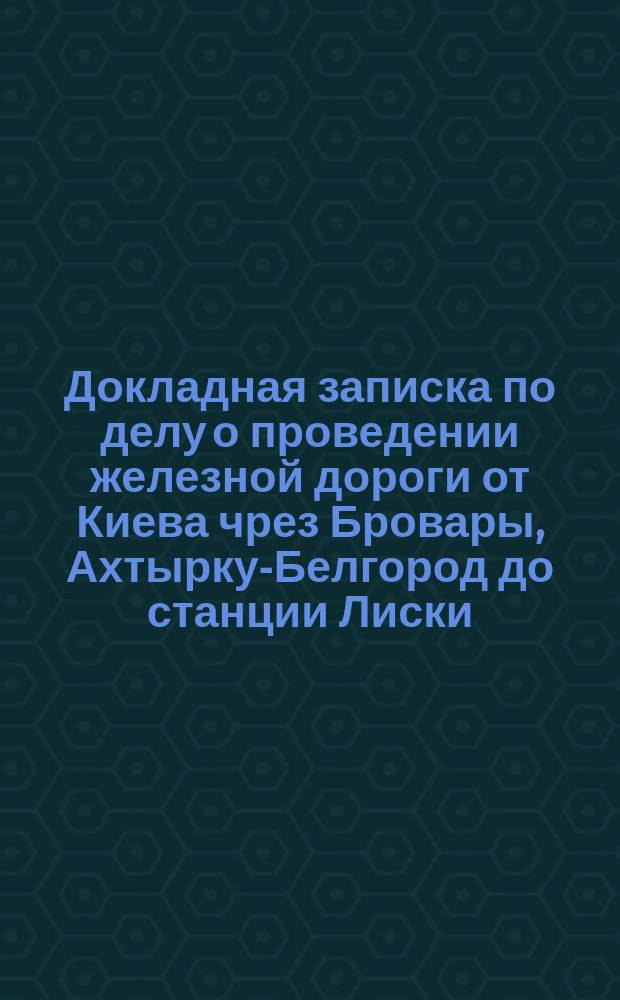 Докладная записка по делу о проведении железной дороги от Киева чрез Бровары, Ахтырку-Белгород до станции Лиски, Козлово-Воронежско-Ростовской железной дороги