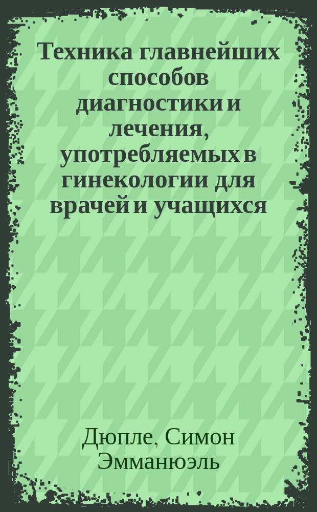 Техника главнейших способов диагностики и лечения, употребляемых в гинекологии для врачей и учащихся : Пер. с фр