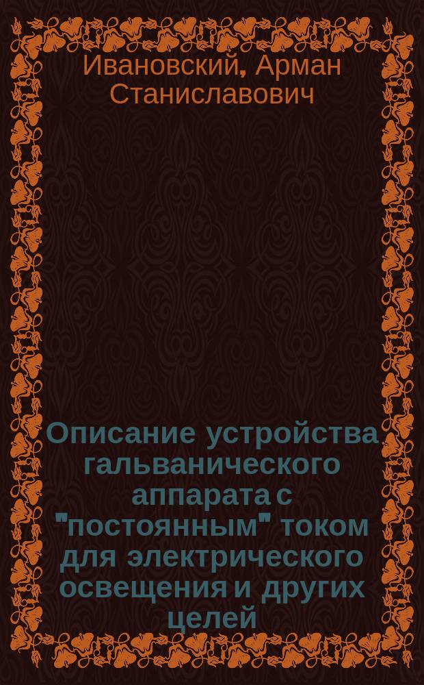 Описание устройства гальванического аппарата с "постоянным" током для электрического освещения и других целей, названного "Деполяризатор" : Изобретение Армана Станиславовича Ивановского. 17 окт. 1890 г