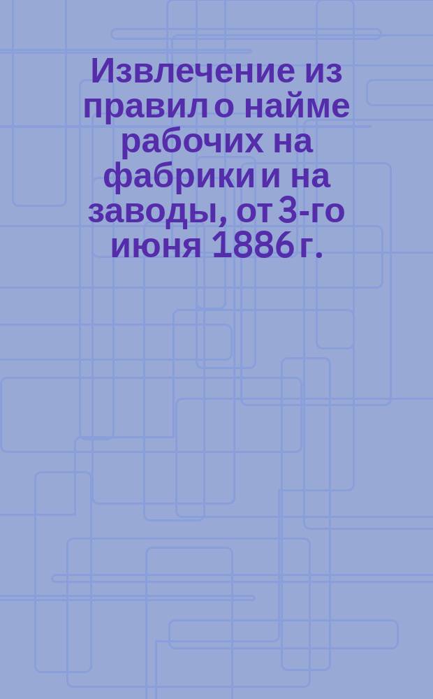 !Извлечение из правил о найме рабочих на фабрики и на заводы, от 3-го июня 1886 г.