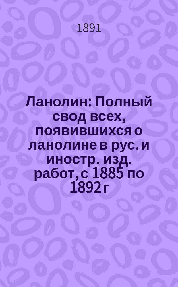 Ланолин : Полный свод всех, появившихся о ланолине в рус. и иностр. изд. работ, с 1885 по 1892 г. : Обраб. специально для врачей д-р А.И. Ильинский