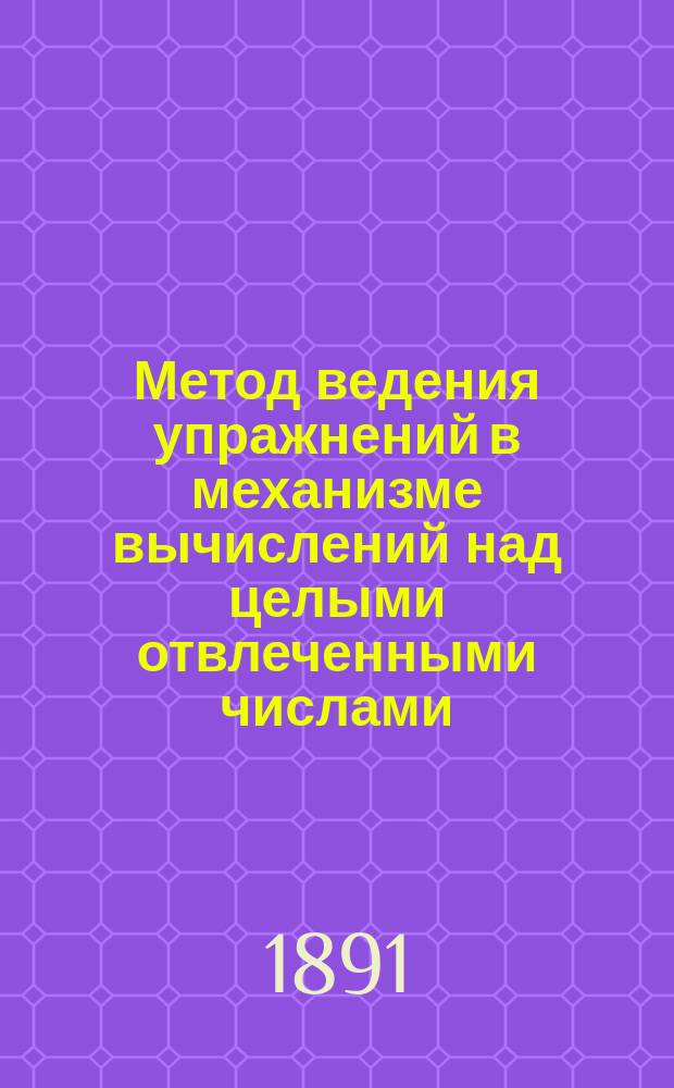 Метод ведения упражнений в механизме вычислений над целыми отвлеченными числами : (Пособие препод. низш. кл. ср. уч. заведений)