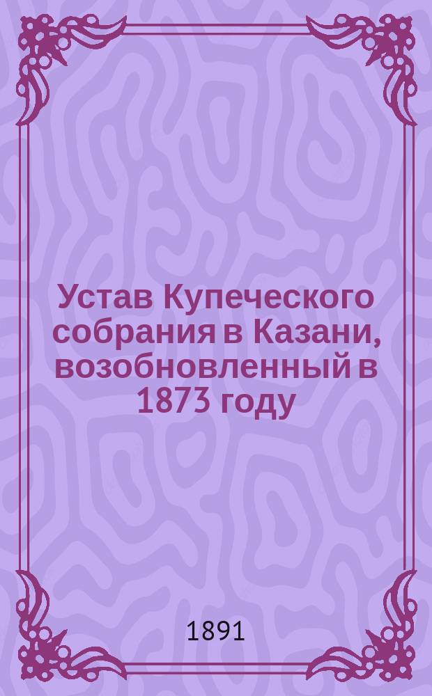 Устав Купеческого собрания в Казани, возобновленный в 1873 году : Утв. 28 февр. 1874 г.