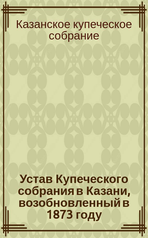 Устав Купеческого собрания в Казани, возобновленный в 1873 году : Утв. 28 февр. 1874 г.