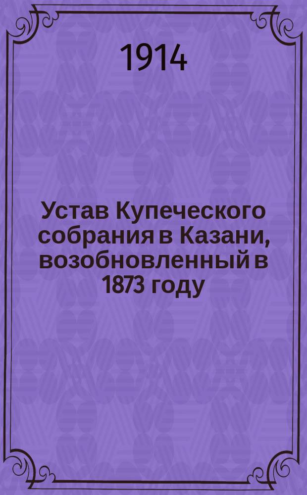 Устав Купеческого собрания в Казани, возобновленный в 1873 году : Утв. 28 февр. 1874 г.