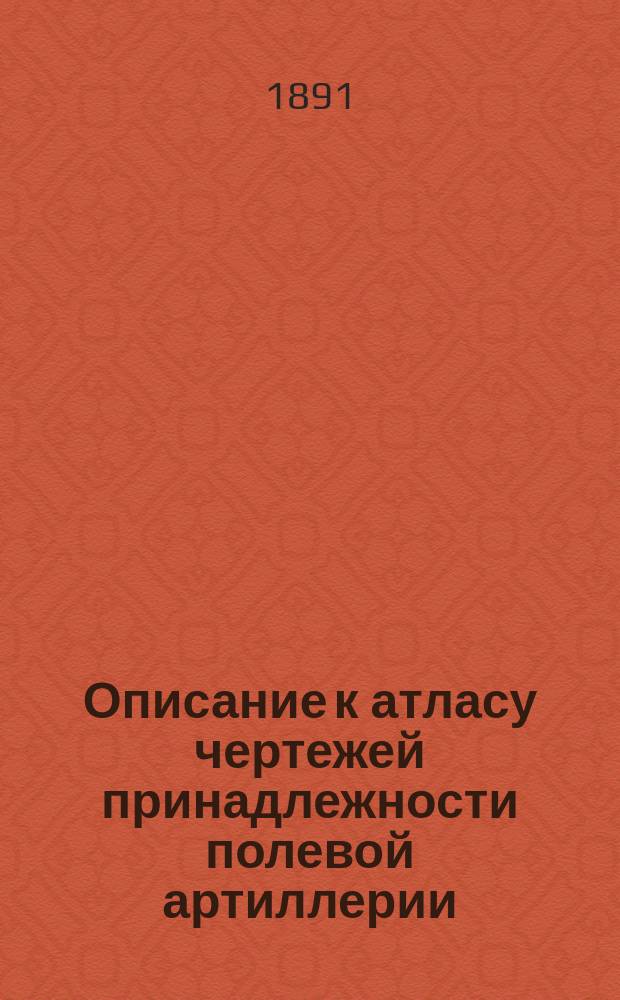 Описание к атласу чертежей принадлежности полевой артиллерии : (Полевых батарей и полевых арт. парков) : Составлено по 1 июня 1891 г. : Издается по распоряжению Гл. арт. упр