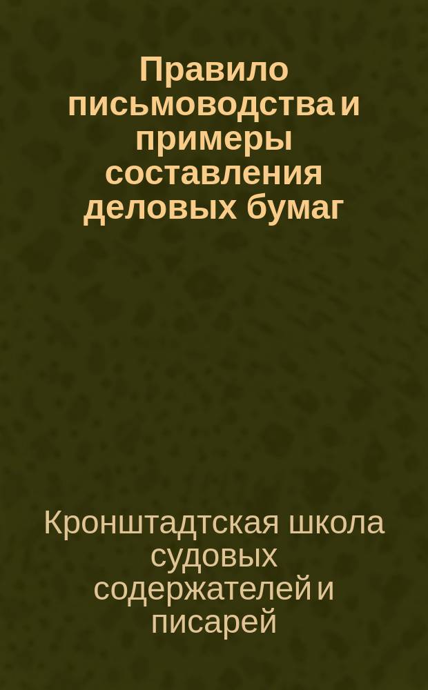 Правило письмоводства и примеры составления деловых бумаг : Сост. при Школе судовых содержателей и писарей в г. Кронштадте