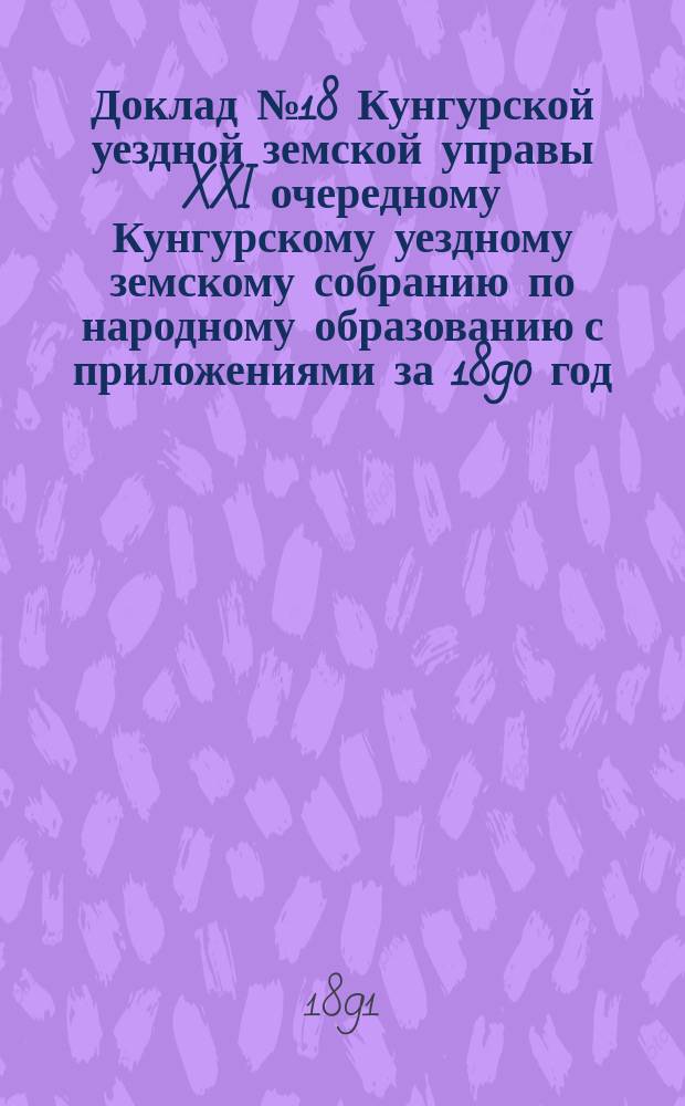 Доклад № 18 Кунгурской уездной земской управы XXI очередному Кунгурскому уездному земскому собранию по народному образованию с приложениями за 1890 год