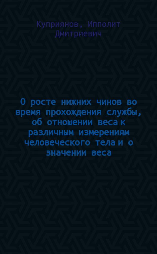 О росте нижних чинов во время прохождения службы, об отношении веса к различным измерениям человеческого тела и о значении веса, как критерия годности новобранцев к военной службе : Дисс. на степень д-ра мед. И.Д. Куприянова : По материалам, собранным в г. Верном Семиреченской обл. и в С.-Петербурге