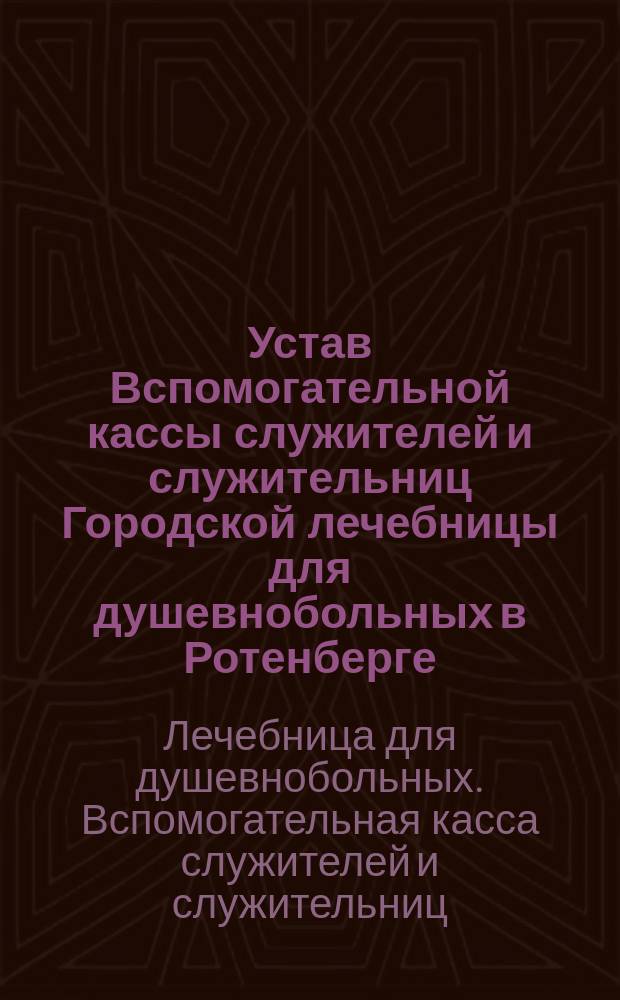 Устав Вспомогательной кассы служителей и служительниц Городской лечебницы для душевнобольных в Ротенберге : Утв. 30 апр. 1891 г.