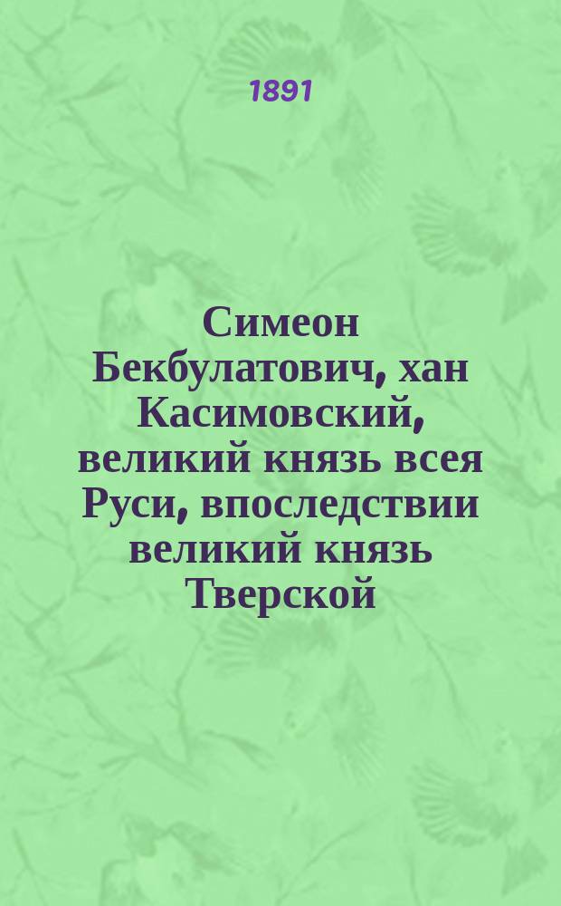 Симеон Бекбулатович, хан Касимовский, великий князь всея Руси, впоследствии великий князь Тверской. 1567-1616 гг. : (Ист. очерк) : (Чит. в заседании Твер. учен. арх. комис.)