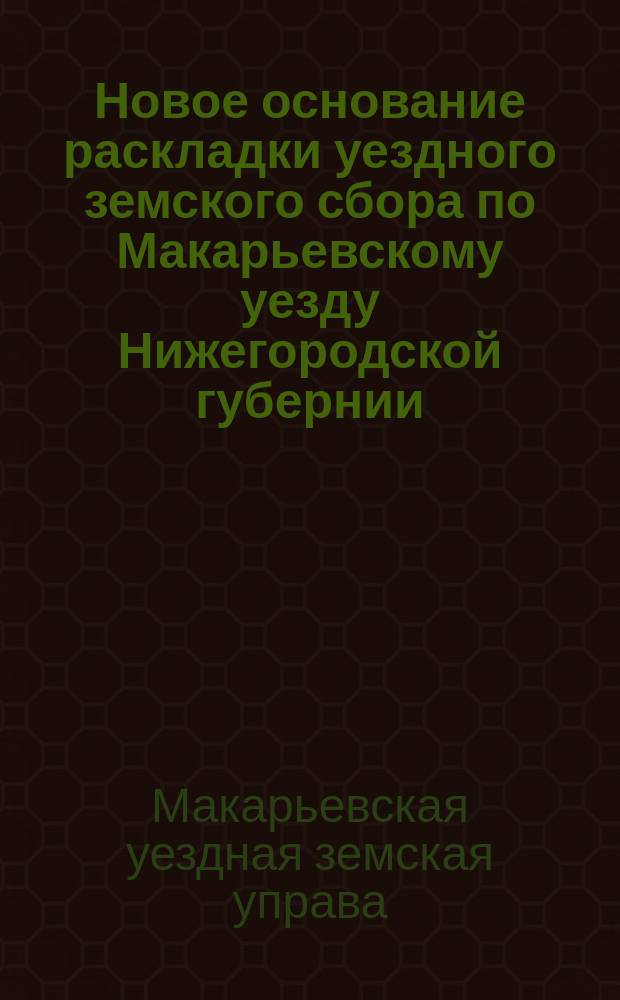 Новое основание раскладки уездного земского сбора по Макарьевскому уезду Нижегородской губернии, утвержденное XXVI очередным Макарьевским уездным земским собранием для применения с 1892 года