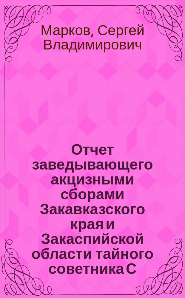 Отчет заведывающего акцизными сборами Закавказского края и Закаспийской области тайного советника С.В. Маркова о положении акцизного дела в Закавказском крае и Закаспийской области за 1889 год