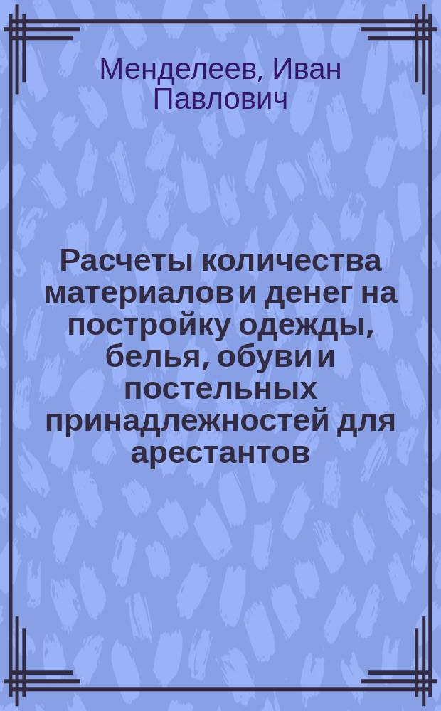 Расчеты количества материалов и денег на постройку одежды, белья, обуви и постельных принадлежностей для арестантов: ссыльных, пересыльных, содержащихся в губернских и уездных тюремных замках, исправительных арестантских отделениях и каторжных тюрьмах с приложением расчетов по снабжению обмундированием тюремных надзирателей