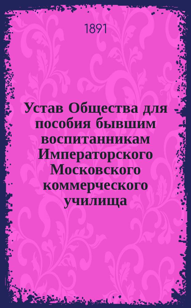 Устав Общества для пособия бывшим воспитанникам Императорского Московского коммерческого училища : Утв. 31 янв. 1891 г.