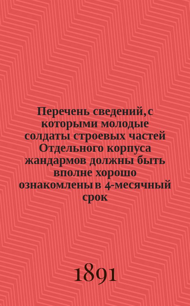Перечень сведений, с которыми молодые солдаты строевых частей Отдельного корпуса жандармов должны быть вполне хорошо ознакомлены в 4-месячный срок (т. е. с 1 янв. по 1 мая)