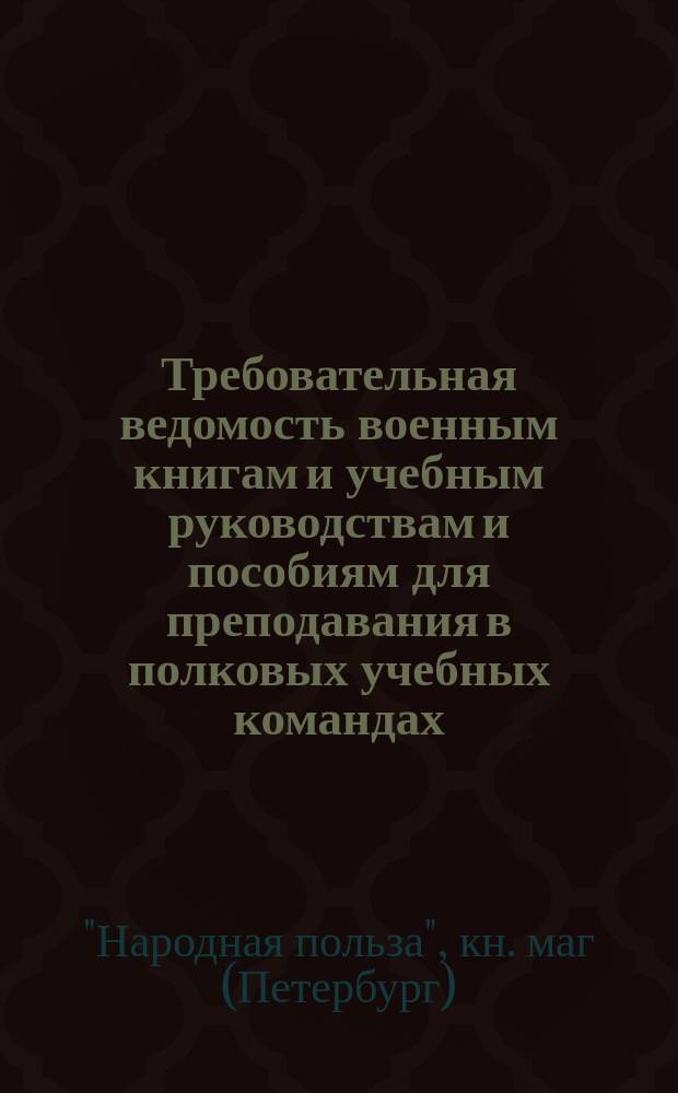 Требовательная ведомость военным книгам и учебным руководствам и пособиям для преподавания в полковых учебных командах, ротных, эскадронных, сотенных и батарейных школах на 1891-1892 г. : В кн. маг. "Нар. польза", С.-Петербург