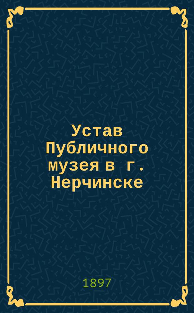 Устав Публичного музея в г. Нерчинске : Утв. ... 17 апр. 1897 г