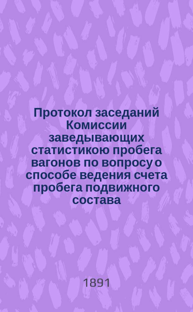 Протокол заседаний Комиссии заведывающих статистикою пробега вагонов по вопросу о способе ведения счета пробега подвижного состава : Заседания происходили в С.-Петербурге 6-9 ноября 1891 г. : С прил