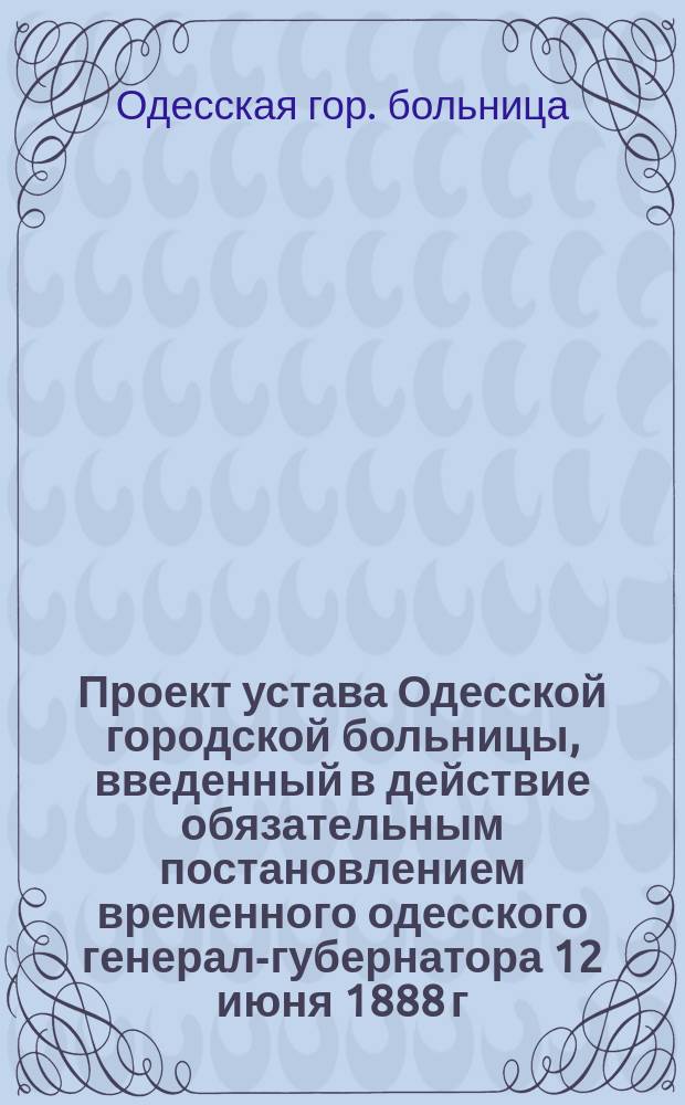Проект устава Одесской городской больницы, введенный в действие обязательным постановлением временного одесского генерал-губернатора 12 июня 1888 г. : С прил.