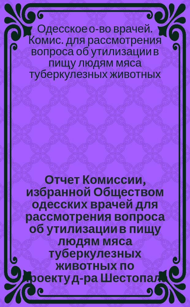 Отчет Комиссии, избранной Обществом одесских врачей для рассмотрения вопроса об утилизации в пищу людям мяса туберкулезных животных по проекту д-ра Шестопала
