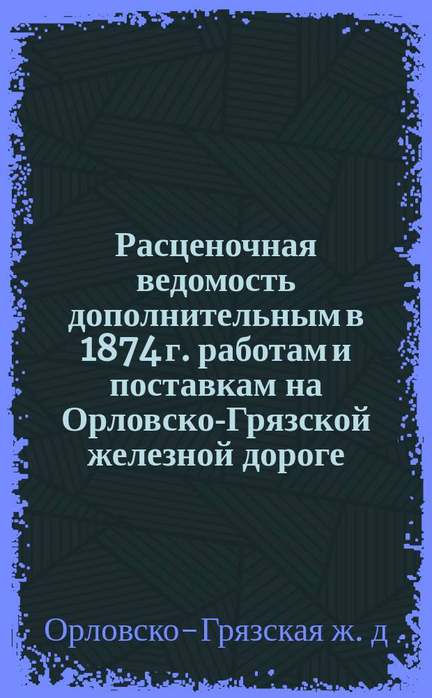 Расценочная ведомость дополнительным в 1874 г. работам и поставкам на Орловско-Грязской железной дороге, для приведения оной в положение, соответствующее выяснившимся условиям движения